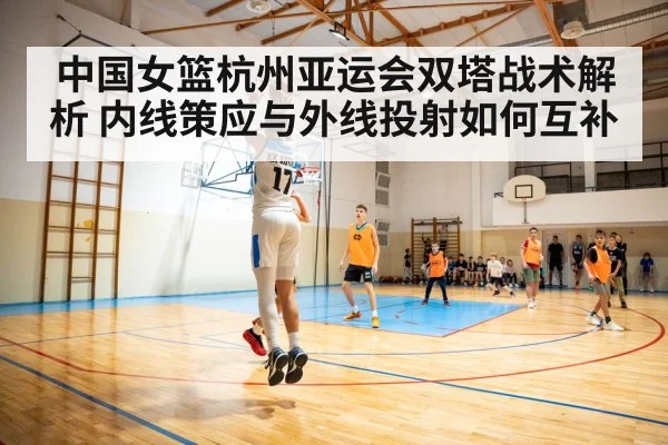 中国女篮杭州亚运会双塔战术解析 内线策应与外线投射如何互补